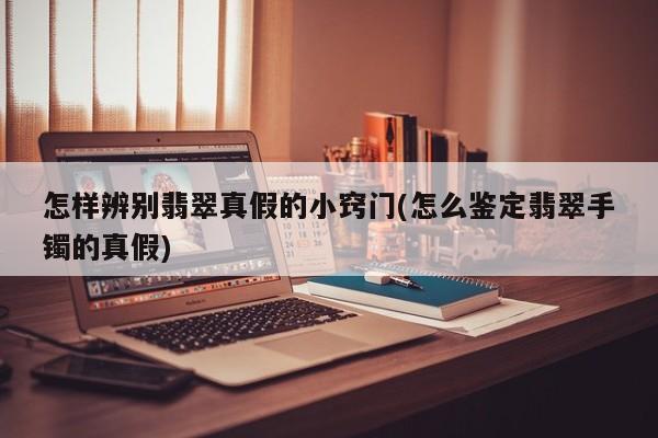 怎样辨别翡翠真假的小窍门(怎么鉴定翡翠手镯的真假)