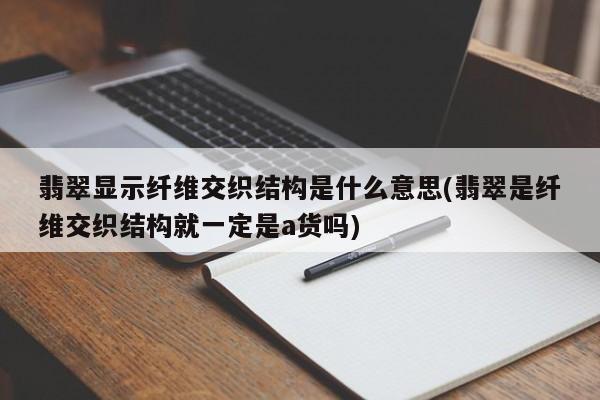 翡翠显示纤维交织结构是什么意思(翡翠是纤维交织结构就一定是a货吗)