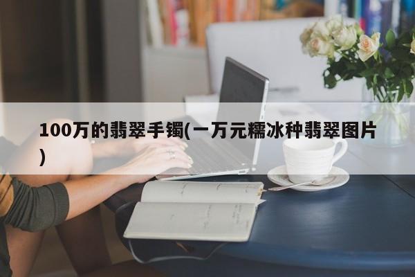 100万的翡翠手镯(一万元糯冰种翡翠图片)