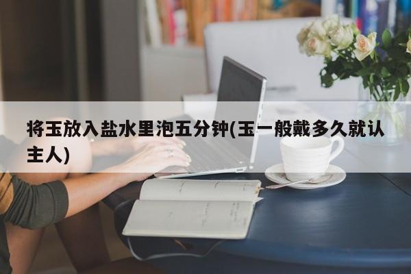 将玉放入盐水里泡五分钟(玉一般戴多久就认主人)