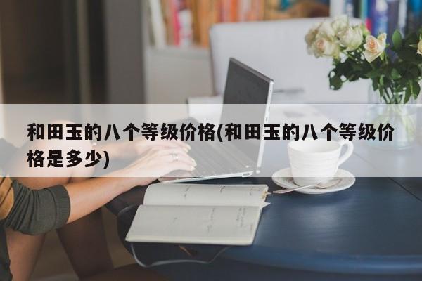 和田玉的八个等级价格(和田玉的八个等级价格是多少)