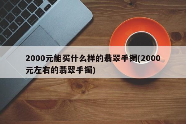 2000元能买什么样的翡翠手镯(2000元左右的翡翠手镯)