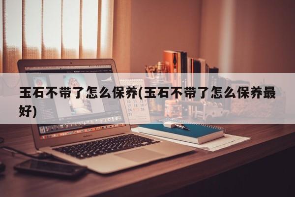 玉石不带了怎么保养(玉石不带了怎么保养最好)