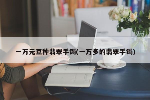 一万元豆种翡翠手镯(一万多的翡翠手镯)