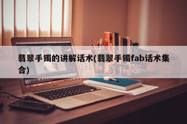 翡翠手镯的讲解话术(翡翠手镯fab话术集合)