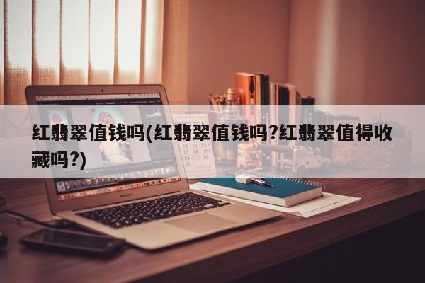 红翡翠值钱吗(红翡翠值钱吗?红翡翠值得收藏吗?)