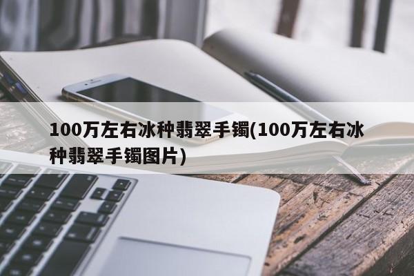 100万左右冰种翡翠手镯(100万左右冰种翡翠手镯图片)