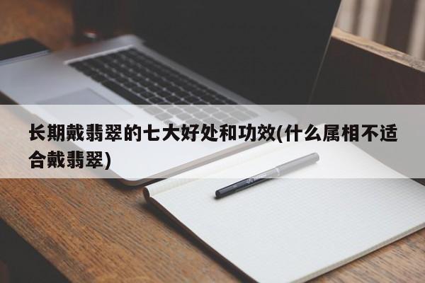 长期戴翡翠的七大好处和功效(什么属相不适合戴翡翠)