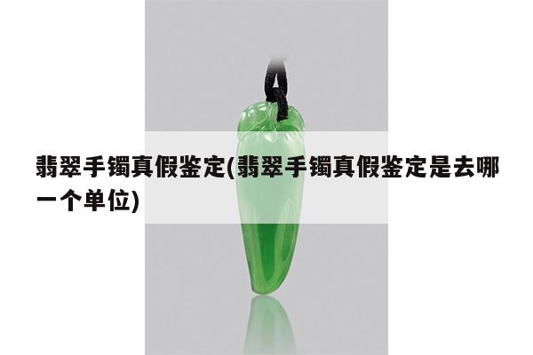 翡翠手镯真假鉴定(翡翠手镯真假鉴定是去哪一个单位)