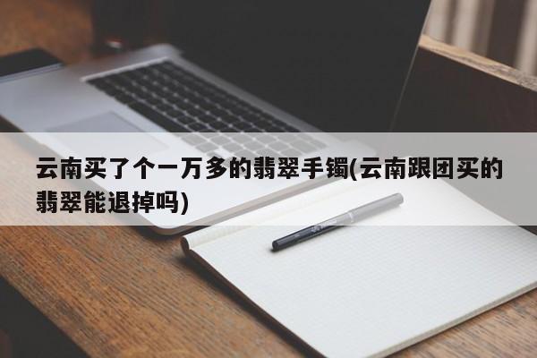 云南买了个一万多的翡翠手镯(云南跟团买的翡翠能退掉吗)