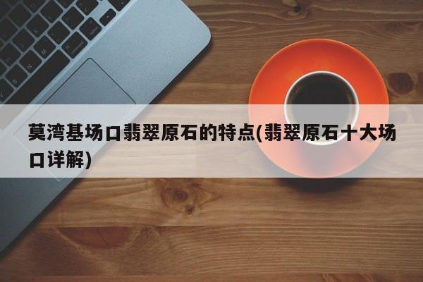 莫湾基场口翡翠原石的特点(翡翠原石十大场口详解)