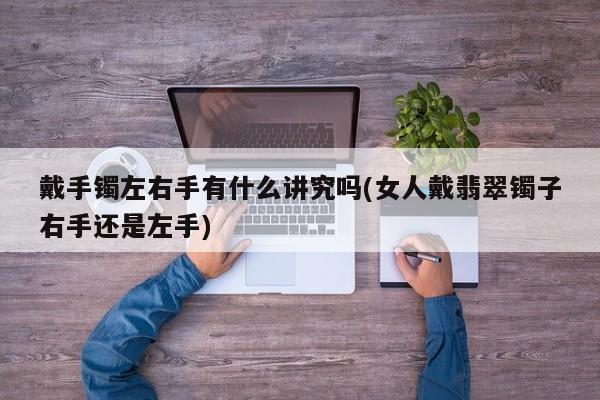 戴手镯左右手有什么讲究吗(女人戴翡翠镯子右手还是左手)