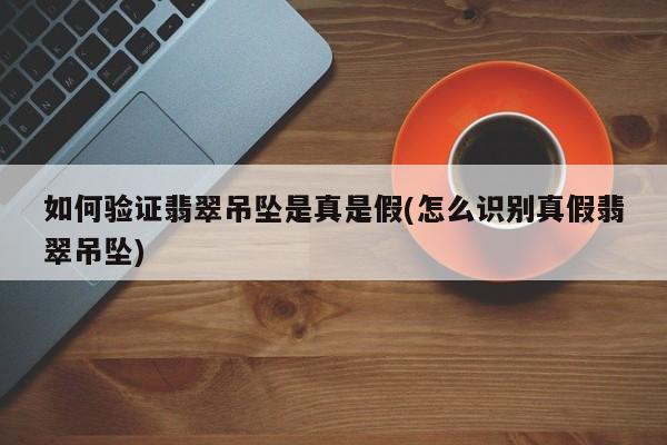 如何验证翡翠吊坠是真是假(怎么识别真假翡翠吊坠)