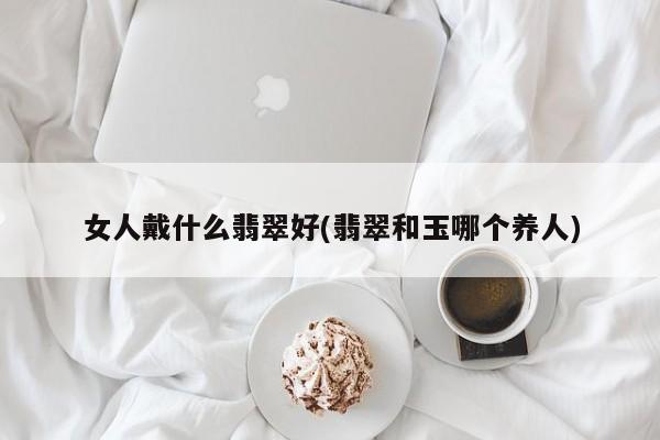 女人戴什么翡翠好(翡翠和玉哪个养人)