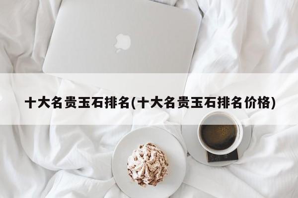 十大名贵玉石排名(十大名贵玉石排名价格)