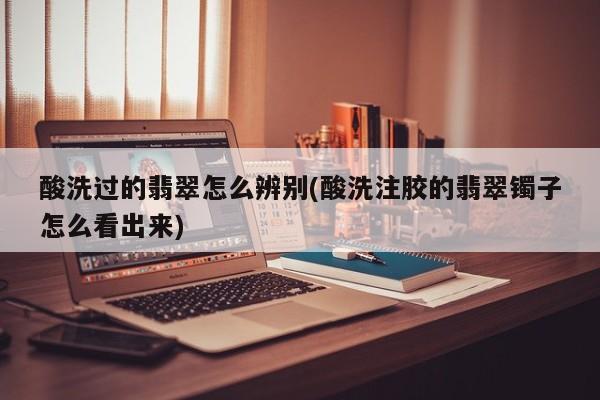 酸洗过的翡翠怎么辨别(酸洗注胶的翡翠镯子怎么看出来)