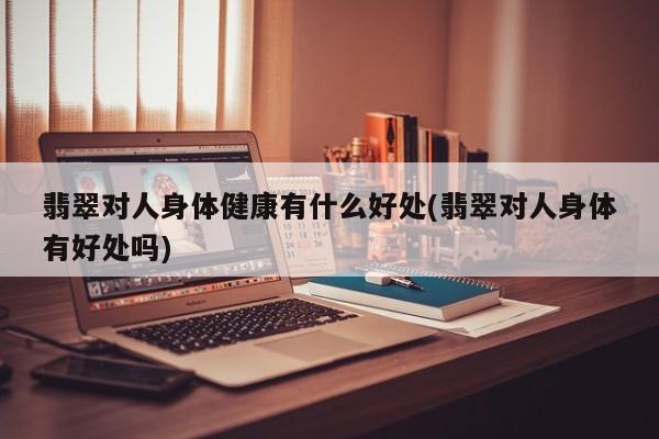 翡翠对人身体健康有什么好处(翡翠对人身体有好处吗)