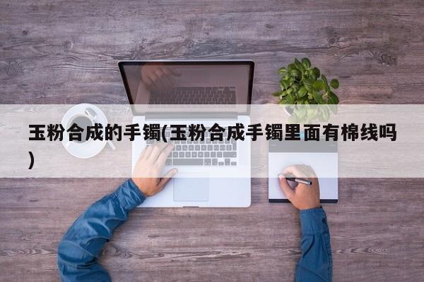 玉粉合成的手镯(玉粉合成手镯里面有棉线吗)