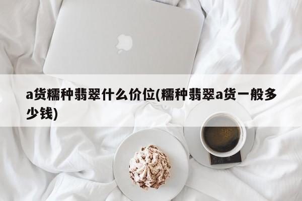 a货糯种翡翠什么价位(糯种翡翠a货一般多少钱)