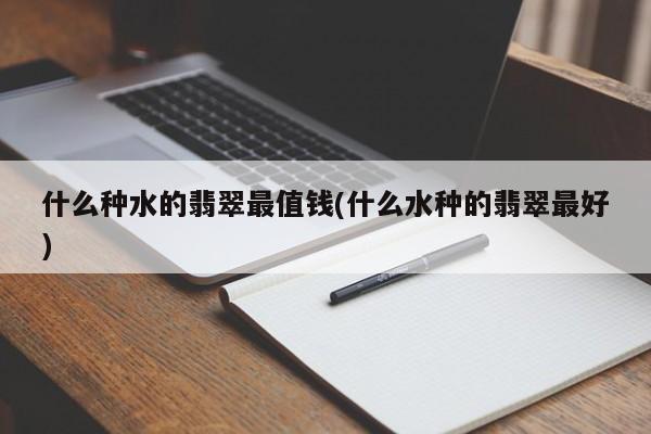 什么种水的翡翠最值钱(什么水种的翡翠最好)