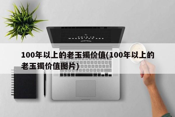 100年以上的老玉镯价值(100年以上的老玉镯价值图片)