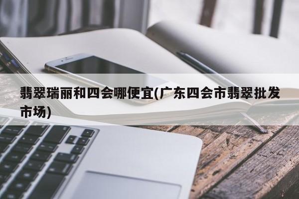 翡翠瑞丽和四会哪便宜(广东四会市翡翠批发市场)