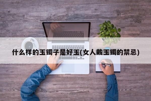 什么样的玉镯子是好玉(女人戴玉镯的禁忌)