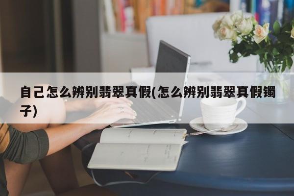 自己怎么辨别翡翠真假(怎么辨别翡翠真假镯子)