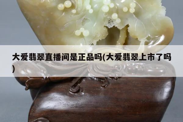 大爱翡翠直播间是正品吗(大爱翡翠上市了吗)