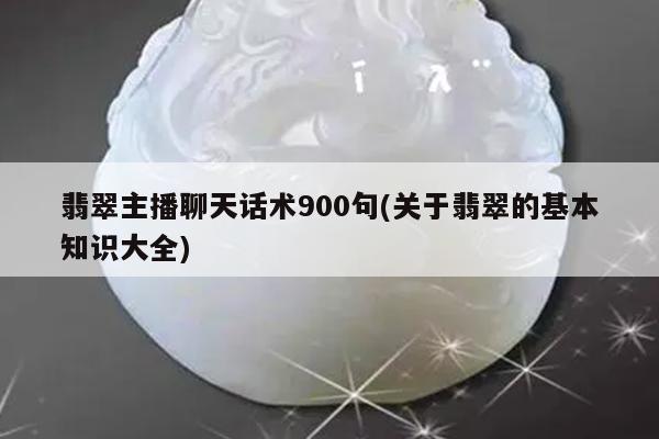 翡翠主播聊天话术900句(关于翡翠的基本知识大全)