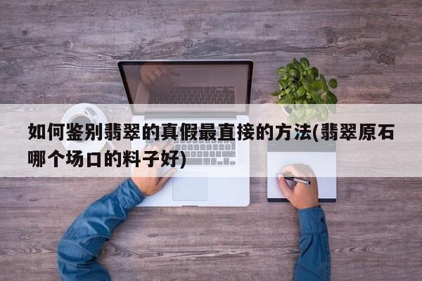如何鉴别翡翠的真假最直接的方法(翡翠原石哪个场口的料子好)