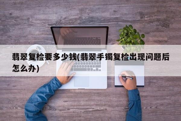 翡翠复检要多少钱(翡翠手镯复检出现问题后怎么办)