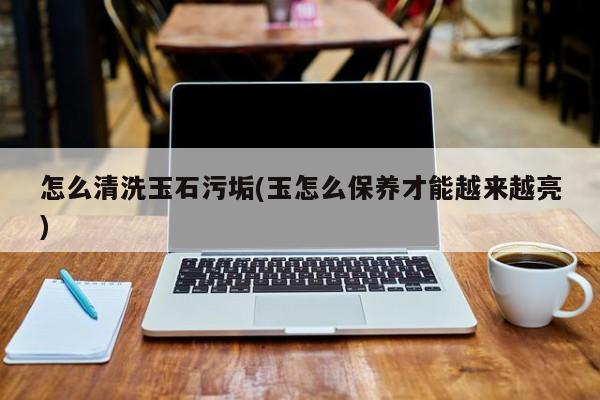 怎么清洗玉石污垢(玉怎么保养才能越来越亮)