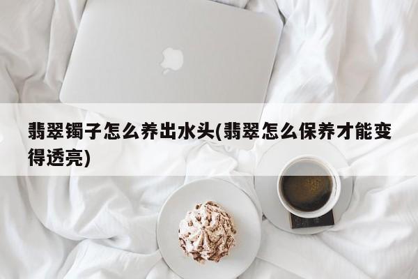 翡翠镯子怎么养出水头(翡翠怎么保养才能变得透亮)