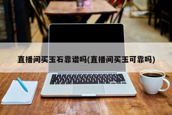 直播间买玉石靠谱吗(直播间买玉可靠吗)