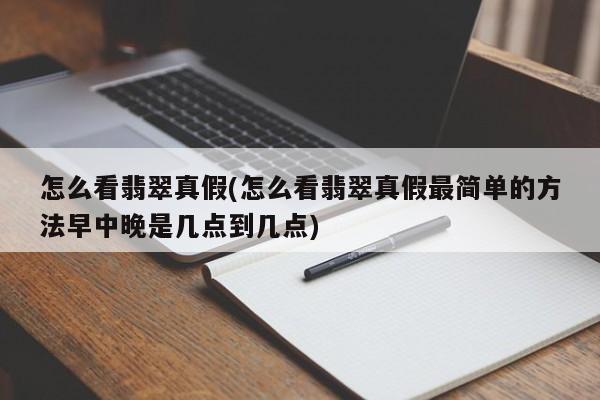 怎么看翡翠真假(怎么看翡翠真假最简单的方法早中晚是几点到几点)