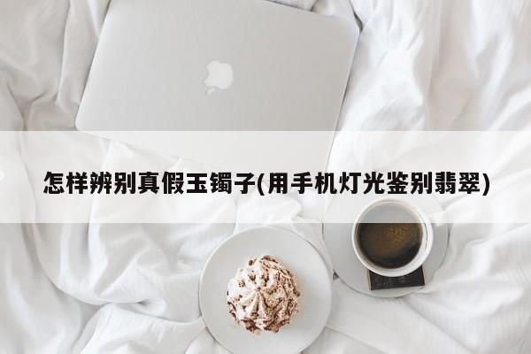 怎样辨别真假玉镯子(用手机灯光鉴别翡翠)