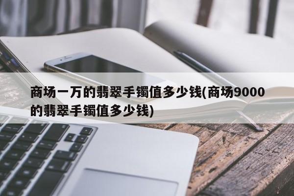 商场一万的翡翠手镯值多少钱(商场9000的翡翠手镯值多少钱)