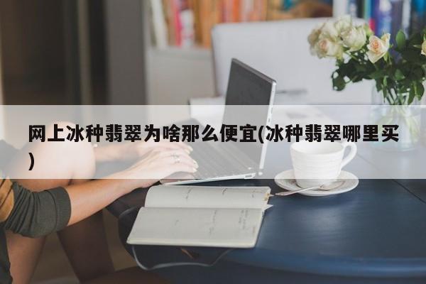 网上冰种翡翠为啥那么便宜(冰种翡翠哪里买)