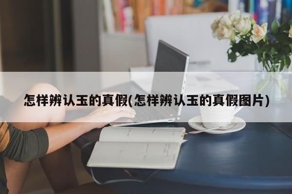 怎样辨认玉的真假(怎样辨认玉的真假图片)