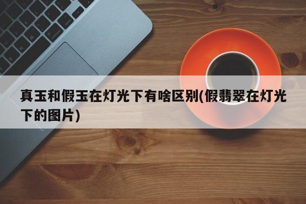 真玉和假玉在灯光下有啥区别(假翡翠在灯光下的图片)