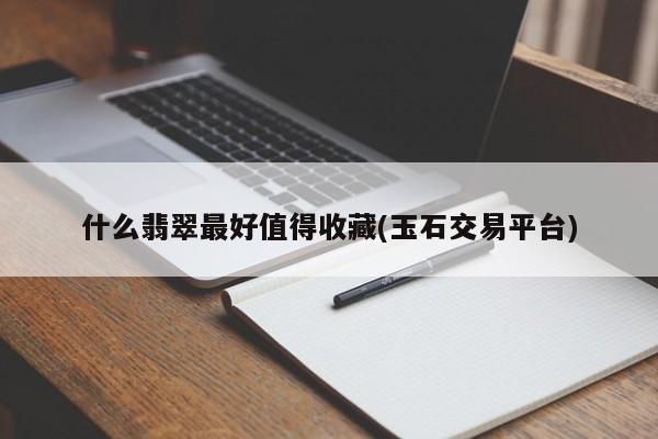 什么翡翠最好值得收藏(玉石交易平台)