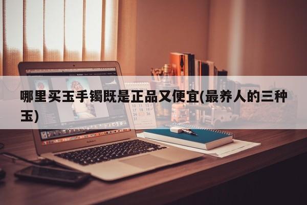 哪里买玉手镯既是正品又便宜(最养人的三种玉)