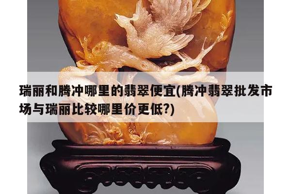 瑞丽和腾冲哪里的翡翠便宜(腾冲翡翠批发市场与瑞丽比较哪里价更低?)