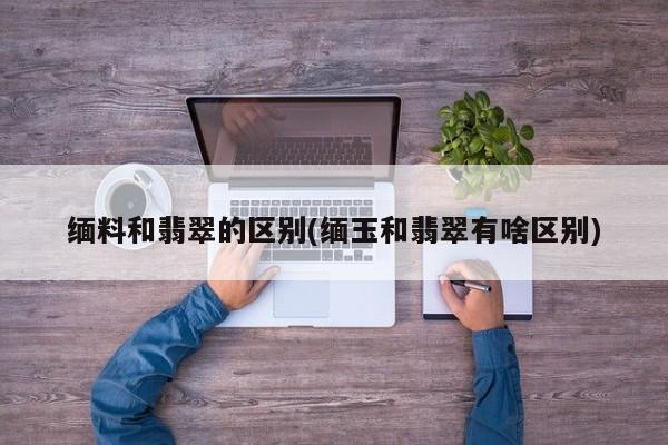 缅料和翡翠的区别(缅玉和翡翠有啥区别)