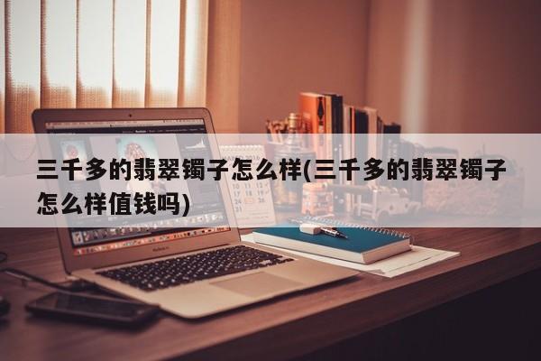 三千多的翡翠镯子怎么样(三千多的翡翠镯子怎么样值钱吗)