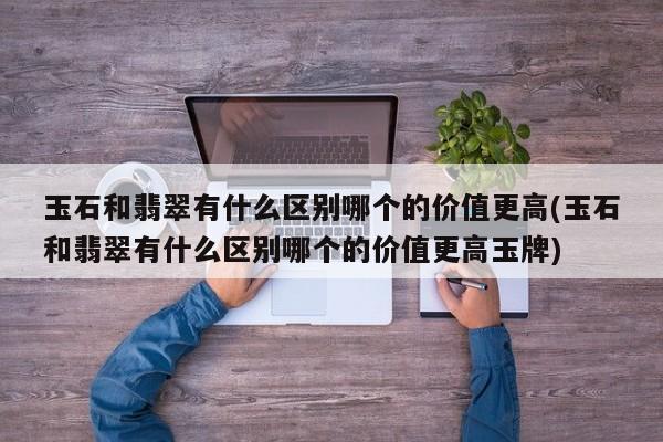 玉石和翡翠有什么区别哪个的价值更高(玉石和翡翠有什么区别哪个的价值更高玉牌)