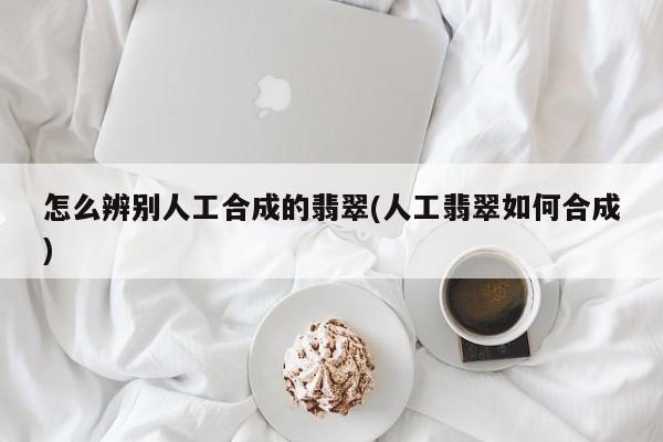 怎么辨别人工合成的翡翠(人工翡翠如何合成)