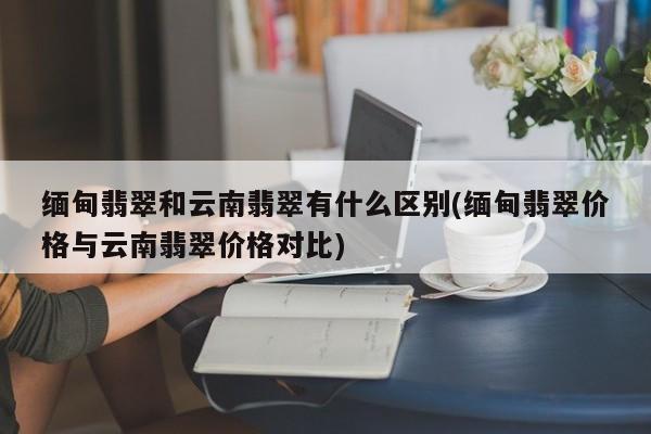 缅甸翡翠和云南翡翠有什么区别(缅甸翡翠价格与云南翡翠价格对比)