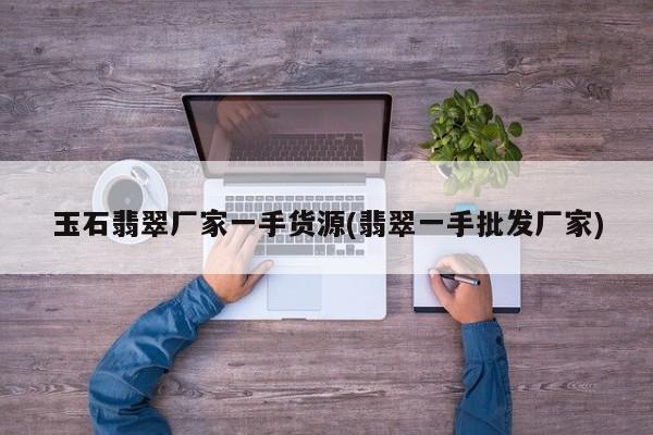 玉石翡翠厂家一手货源(翡翠一手批发厂家)